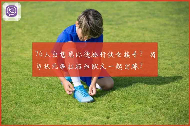 76人出售恩比德独行侠会接手? 将与状元弗拉格和欧文一起打球?