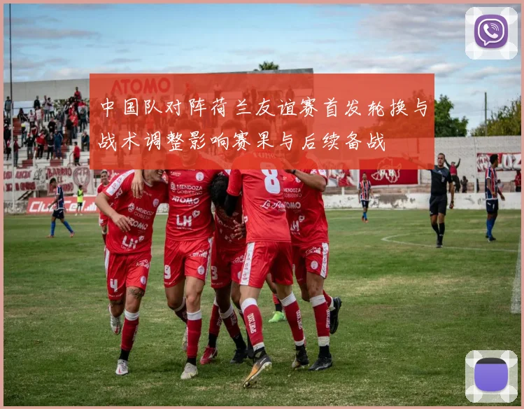 中国队对阵荷兰友谊赛首发轮换与战术调整影响赛果与后续备战