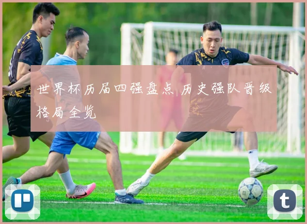 世界杯历届四强盘点 历史强队晋级格局全览