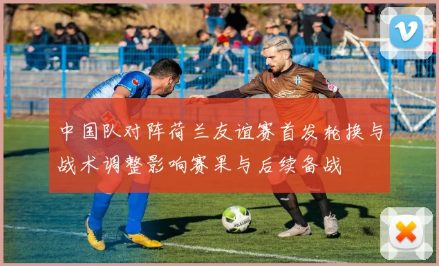 中国队对阵荷兰友谊赛首发轮换与战术调整影响赛果与后续备战