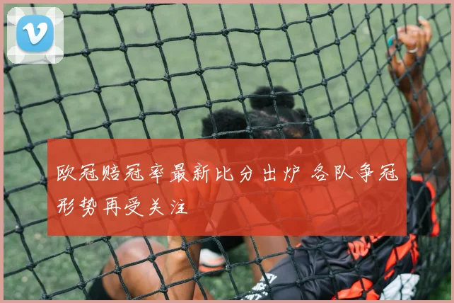 欧冠赔冠率最新比分出炉 各队争冠形势再受关注