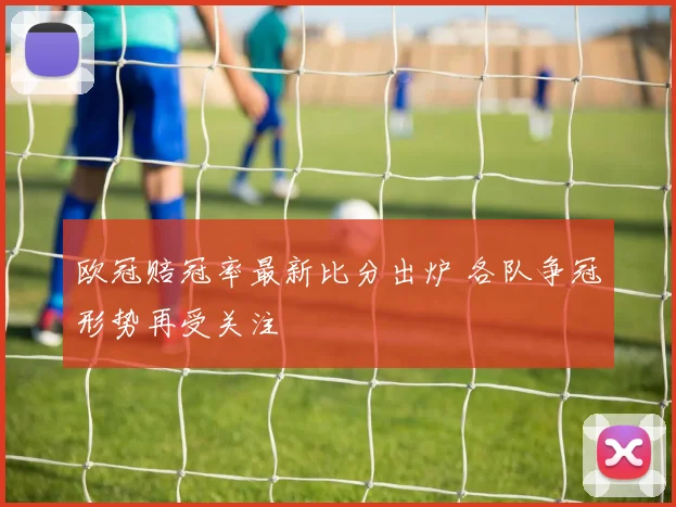 欧冠赔冠率最新比分出炉 各队争冠形势再受关注