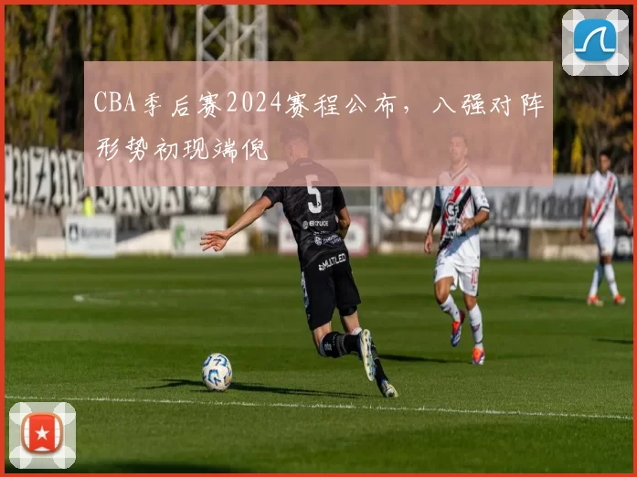 CBA季后赛2024赛程公布，八强对阵形势初现端倪
