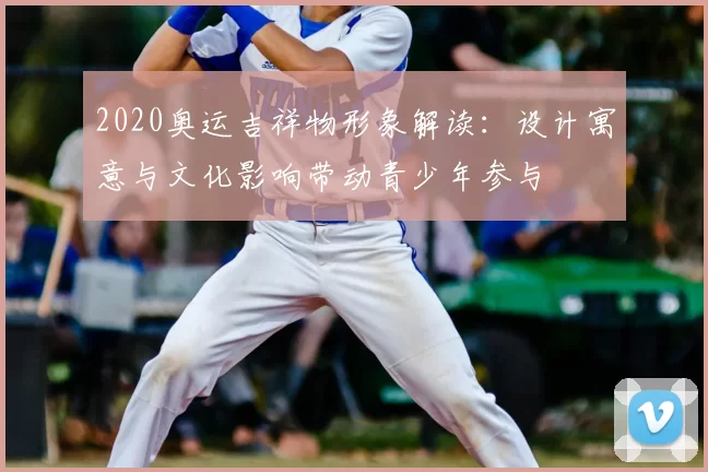 2020奥运吉祥物形象解读:设计寓意与文化影响带动青少年参与