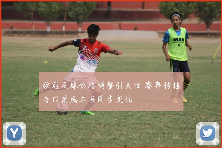 欧冠足球价格调整引关注 赛事转播与门票成本或同步变化