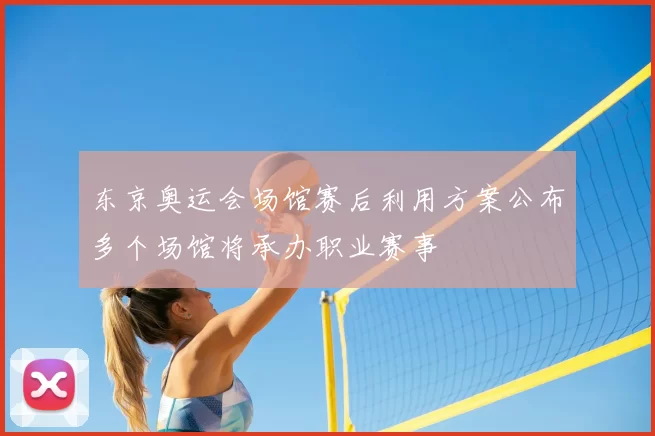 东京奥运会场馆赛后利用方案公布多个场馆将承办职业赛事