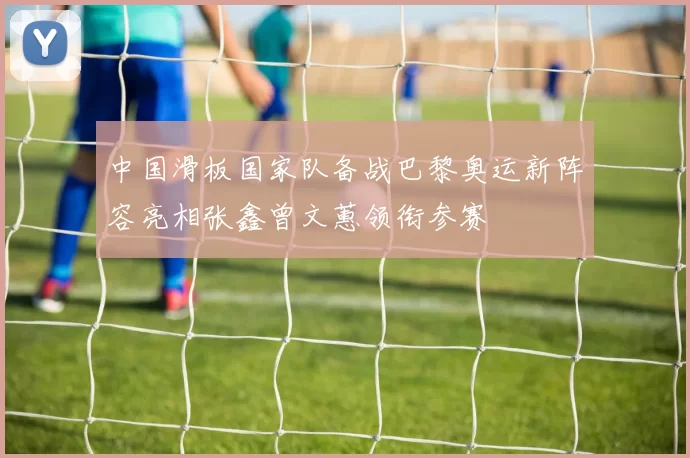 中国滑板国家队备战巴黎奥运新阵容亮相张鑫曾文蕙领衔参赛