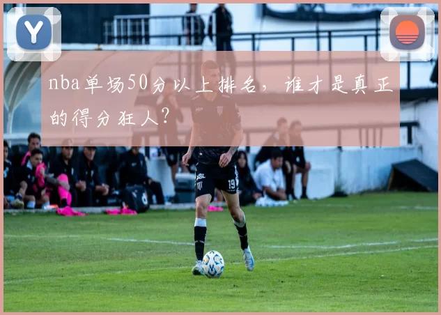nba单场50分以上排名，谁才是真正的得分狂人？