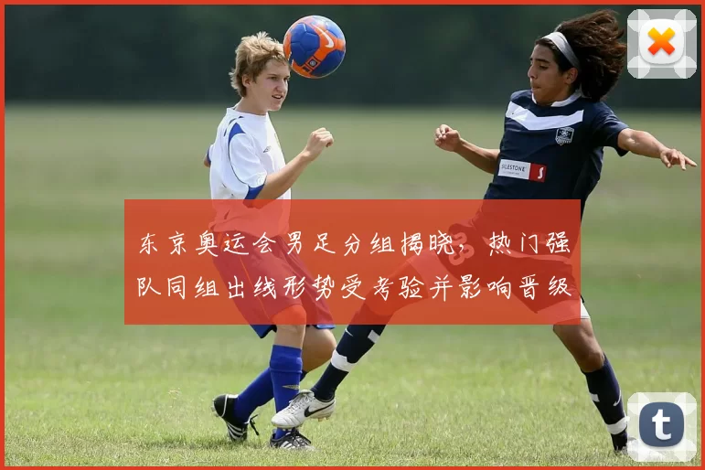 东京奥运会男足分组揭晓,热门强队同组出线形势受考验并影响晋级前景