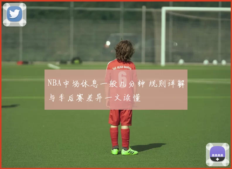 NBA中场休息一般几分钟 规则详解与季后赛差异一文读懂