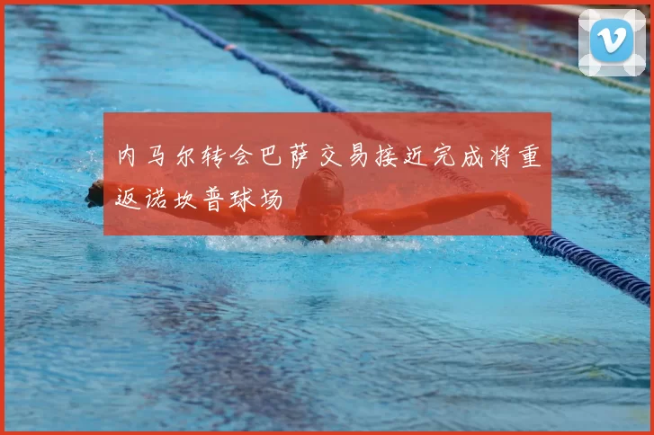 内马尔转会巴萨交易接近完成将重返诺坎普球场