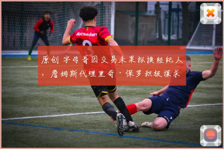 原创 字母哥因交易未果拟换经纪人,詹姆斯代理里奇·保罗积极谋求合作