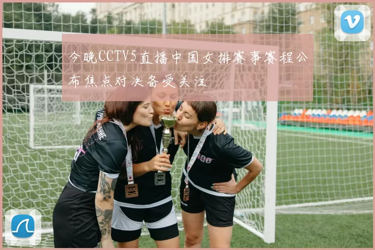 今晚CCTV5直播中国女排赛事赛程公布焦点对决备受关注