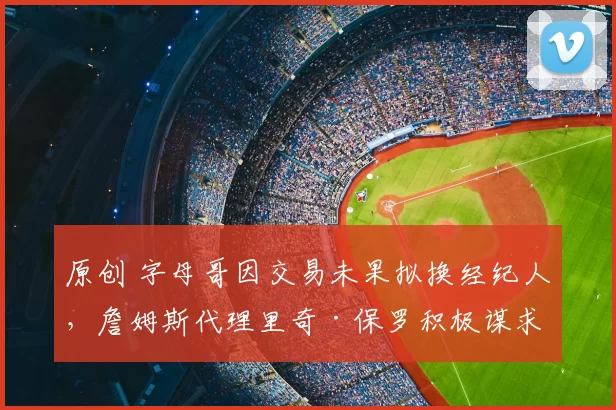 原创 字母哥因交易未果拟换经纪人,詹姆斯代理里奇·保罗积极谋求合作