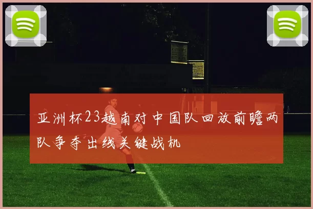 亚洲杯23越南对中国队回放前瞻两队争夺出线关键战机
