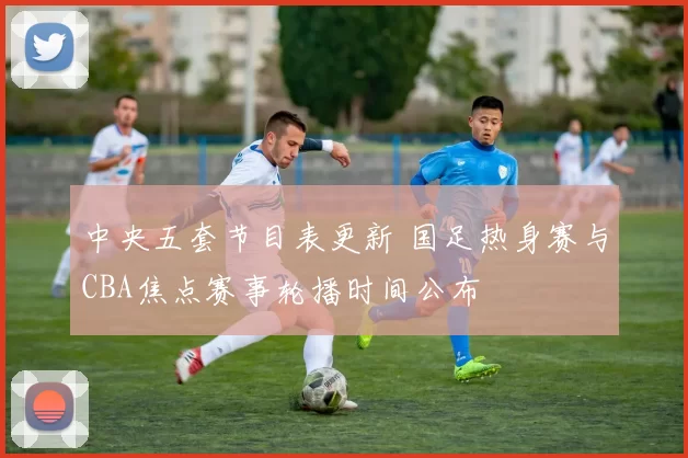 中央五套节目表更新 国足热身赛与CBA焦点赛事轮播时间公布