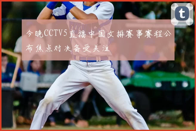 今晚CCTV5直播中国女排赛事赛程公布焦点对决备受关注