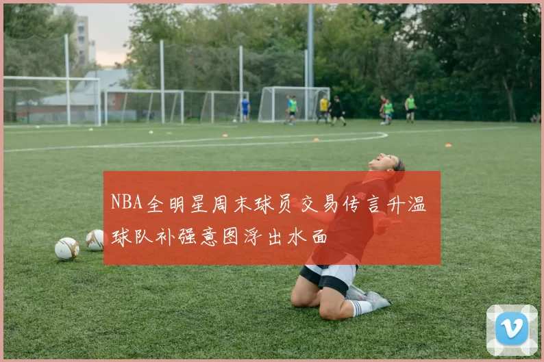 NBA全明星周末球员交易传言升温 球队补强意图浮出水面