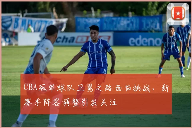 CBA冠军球队卫冕之路面临挑战,新赛季阵容调整引发关注