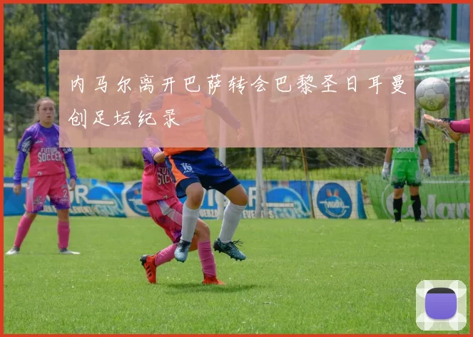 内马尔离开巴萨转会巴黎圣日耳曼创足坛纪录