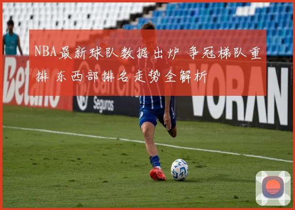 NBA最新球队数据出炉 争冠梯队重排 东西部排名走势全解析