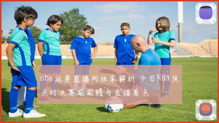 nba就要直播网独家解析 今日NBA焦点对决赛前前瞻与直播看点