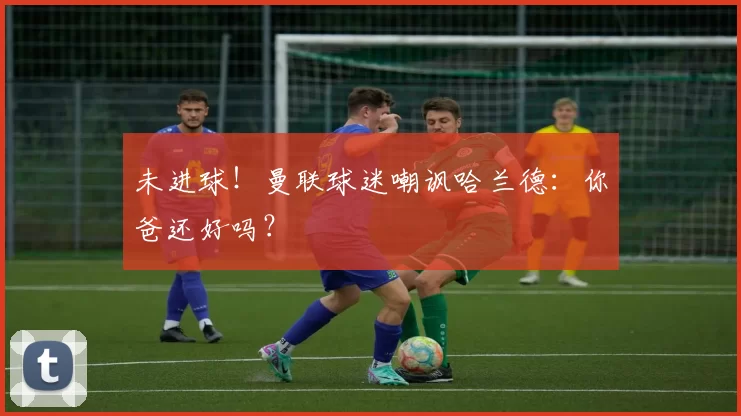 未进球！曼联球迷嘲讽哈兰德：你爸还好吗？