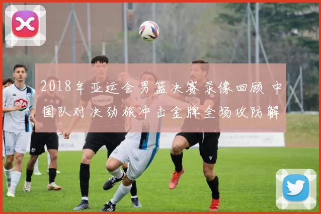 2018年亚运会男篮决赛录像回顾 中国队对决劲旅冲击金牌全场攻防解析