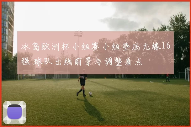 冰岛欧洲杯小组赛小组垫底无缘16强 球队出线前景与调整看点