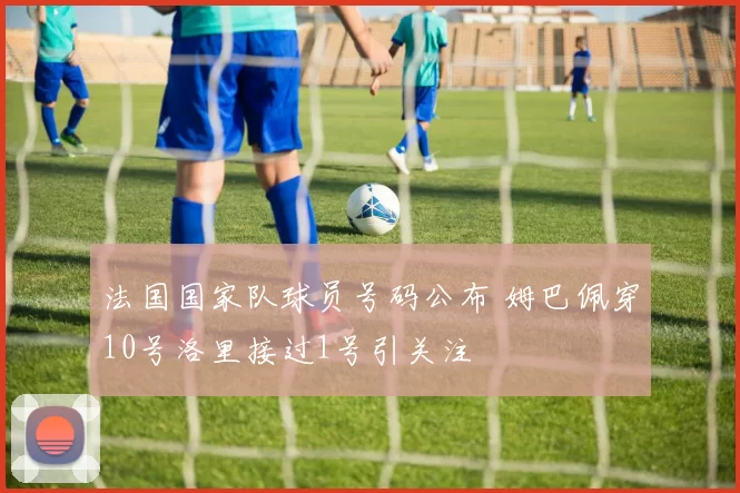 法国国家队球员号码公布 姆巴佩穿10号洛里接过1号引关注
