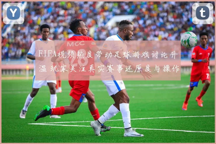 FIFA视频热度带动足球游戏讨论升温 玩家关注真实赛事还原度与操作体验