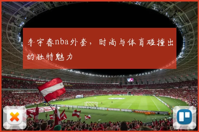 李宇春nba外套，时尚与体育碰撞出的独特魅力