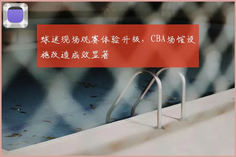 球迷现场观赛体验升级，CBA场馆设施改造成效显著