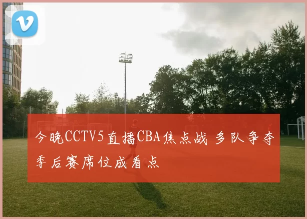 今晚CCTV5直播CBA焦点战 多队争夺季后赛席位成看点