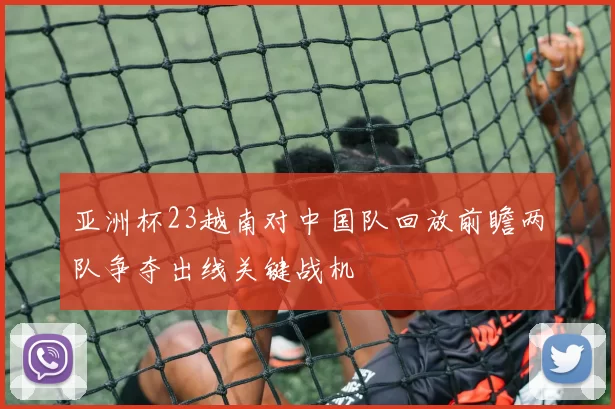 亚洲杯23越南对中国队回放前瞻两队争夺出线关键战机