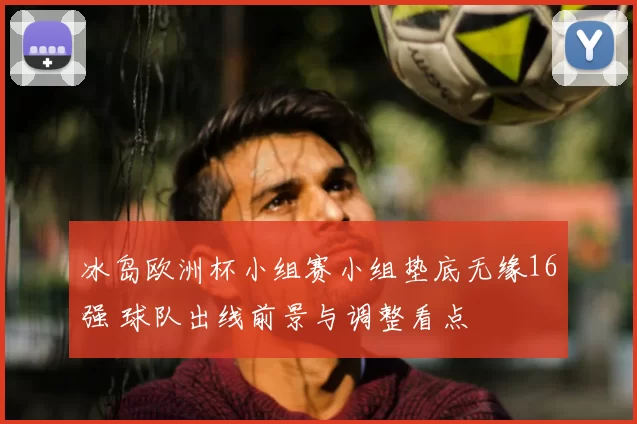 冰岛欧洲杯小组赛小组垫底无缘16强 球队出线前景与调整看点