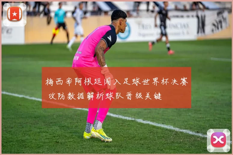 梅西率阿根廷闯入足球世界杯决赛 攻防数据解析球队晋级关键