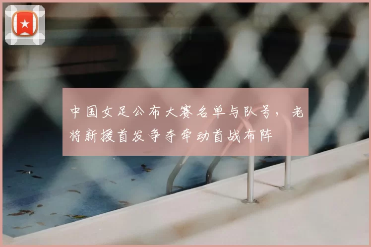 中国女足公布大赛名单与队号,老将新援首发争夺牵动首战布阵