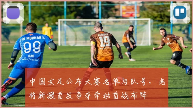 中国女足公布大赛名单与队号，老将新援首发争夺牵动首战布阵