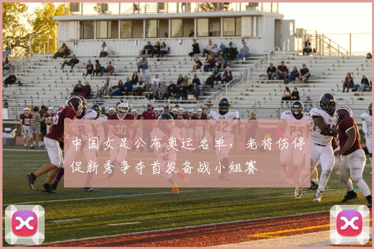 中国女足公布奥运名单，老将伤停促新秀争夺首发备战小组赛