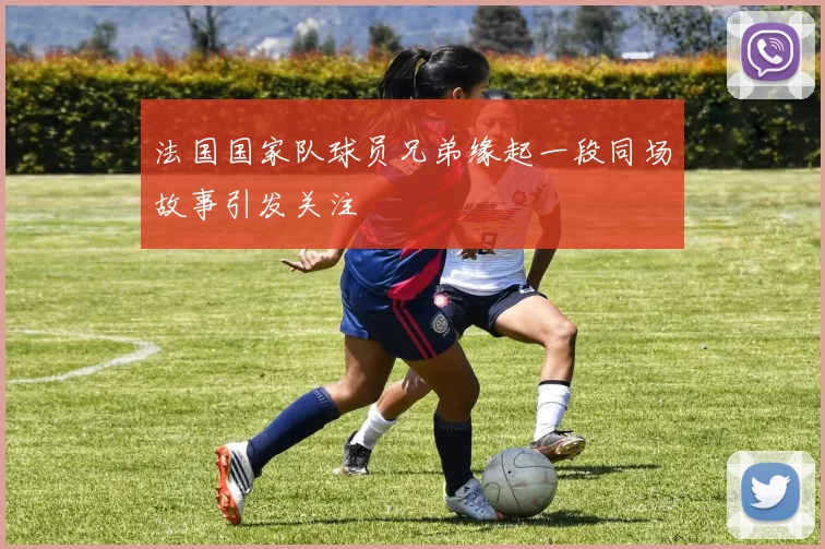 法国国家队球员兄弟缘起一段同场故事引发关注