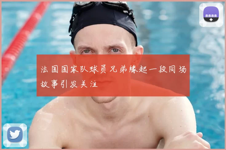 法国国家队球员兄弟缘起一段同场故事引发关注
