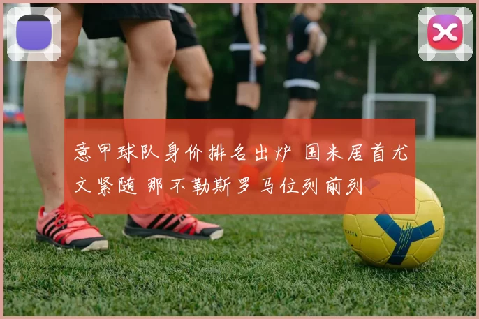 意甲球队身价排名出炉 国米居首尤文紧随 那不勒斯罗马位列前列