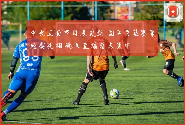 中央五套节目表更新 国乒男篮赛事轮番亮相 晚间直播看点集中