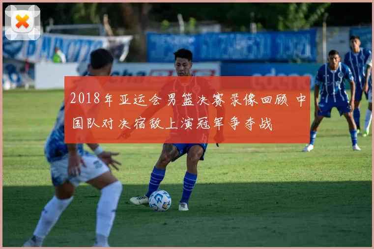 2018年亚运会男篮决赛录像回顾 中国队对决宿敌上演冠军争夺战