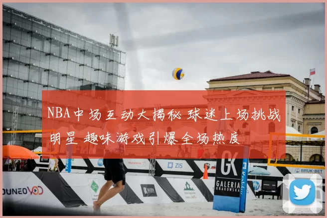 NBA中场互动大揭秘 球迷上场挑战明星 趣味游戏引爆全场热度