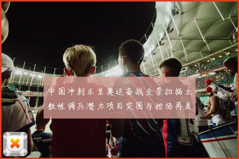 中国冲刺东京奥运备战全景扫描主教练调兵潜力项目突围与控场再度启航