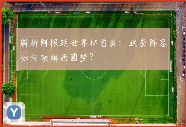 解析阿根廷世界杯首发：这套阵容如何助梅西圆梦？